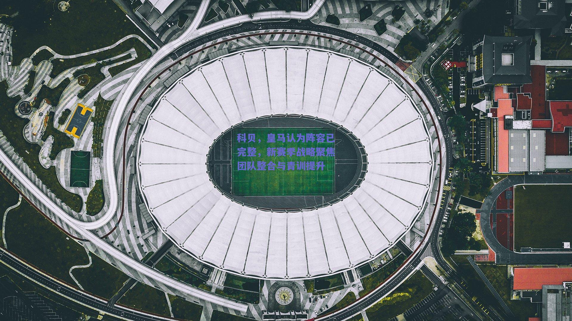 科贝，皇马认为阵容已完整，新赛季战略聚焦团队整合与青训提升